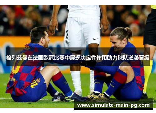 格列兹曼在法国欧冠比赛中展现决定性作用助力球队逆袭晋级