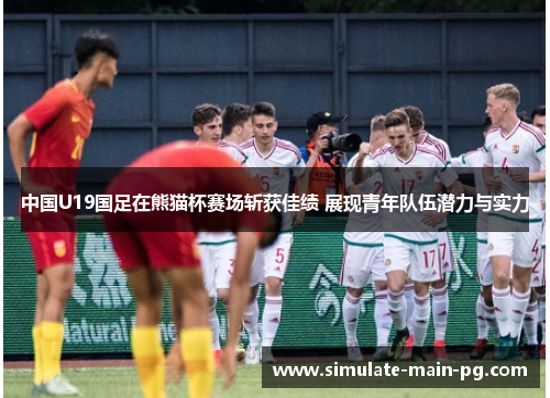 中国U19国足在熊猫杯赛场斩获佳绩 展现青年队伍潜力与实力